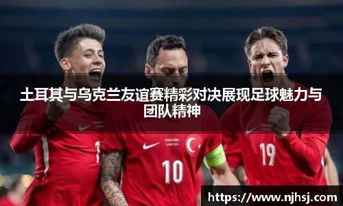 土耳其与乌克兰友谊赛精彩对决展现足球魅力与团队精神